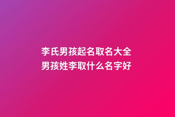 李氏男孩起名取名大全 男孩姓李取什么名字好